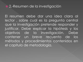  2.-Resumen de la investigación 
El resumen debe dar una idea clara al 
lector , sobre cual es la pregunta central 
que la investigación pretende responder y 
justificar. Debe explicar la hipótesis y los 
objetivos de la investigación. Debe 
contener un breve recuento de los 
métodos y procedimientos contenidos en 
el capitulo de metodología. 
 