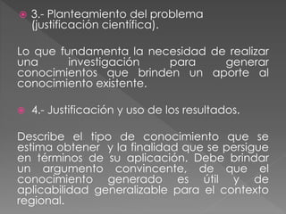  3.- Planteamiento del problema 
(justificación científica). 
Lo que fundamenta la necesidad de realizar 
una investigación para generar 
conocimientos que brinden un aporte al 
conocimiento existente. 
 4.- Justificación y uso de los resultados. 
Describe el tipo de conocimiento que se 
estima obtener y la finalidad que se persigue 
en términos de su aplicación. Debe brindar 
un argumento convincente, de que el 
conocimiento generado es útil y de 
aplicabilidad generalizable para el contexto 
regional. 
 