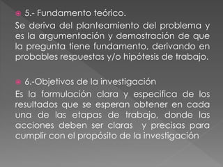  5.- Fundamento teórico. 
Se deriva del planteamiento del problema y 
es la argumentación y demostración de que 
la pregunta tiene fundamento, derivando en 
probables respuestas y/o hipótesis de trabajo. 
 6.-Objetivos de la investigación 
Es la formulación clara y especifica de los 
resultados que se esperan obtener en cada 
una de las etapas de trabajo, donde las 
acciones deben ser claras y precisas para 
cumplir con el propósito de la investigación 
 