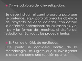  7.- Metodología de la investigación. 
Se debe indicar el camino paso a paso que 
se pretende seguir para alcanzar los objetivos 
del proyecto. Se debe describir con detalle 
la definición operacional de las variables, y el 
tipo y las formas de medirlas, el diseño del 
estudio, las técnicas y los procedimientos. 
 8.-Plan de análisis de resultados. 
Este punto se considera dentro de la 
metodología se sugiere que el investigador 
lo desarrolle como una sección aparte. 
 