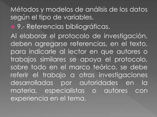 Métodos y modelos de análisis de los datos 
según el tipo de variables. 
 9.- Referencias bibliográficas. 
Al elaborar el protocolo de investigación, 
deben agregarse referencias, en el texto, 
para indicarle al lector en que autores o 
trabajos similares se apoya el protocolo, 
sobre todo en el marco teórico, se debe 
referir el trabajo a otras investigaciones 
desarrolladas por autoridades en la 
materia, especialistas o autores con 
experiencia en el tema. 
 