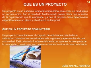 QUE ES UN PROYECTO
Un proyecto es un esfuerzo temporal emprendido para crear un producto o
un servicio único. Así, el resultado final buscado puede diferir con la misión
de la organización que la emprende, ya que el proyecto tiene determinado
específicamente un plazo y el esfuerzo es temporal
QUE ES UN PROYECTO COMUNITARIO
Un proyecto comunitario es el conjunto de actividades orientadas a
satisfacer o resolver las necesidades más urgentes y apremiantes de una
comunidad. Está orientado fundamentalmente por quienes forman parte de
la comunidad, puesto que son quienes conocen la situación real de la zona.

JOSE RAFAEL HERRERA

 