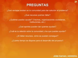 PREGUNTAS
¿Qué ventajas existen en la comunidad para dar solución al problema?
¿Qué recursos podrían faltar?
¿Quiénes pueden ayudar? (Vecinos, organizaciones ciudadanas,
instituciones, etc.)
¿Qué aportes pueden dar quienes ayudan?
¿Cuál es la relación entre la comunidad y los que pueden ayudar?
¿Si faltan recursos, cómo se pueden conseguir?
¿Cuánto tiempo se dispone para el desarrollo del proyecto?

JOSE RAFAEL HERRERA

 