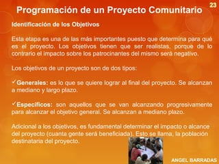 Programación de un Proyecto Comunitario
Identificación de los Objetivos
Esta etapa es una de las más importantes puesto que determina para qué
es el proyecto. Los objetivos tienen que ser realistas, porque de lo
contrario el impacto sobre los patrocinantes del mismo será negativo.
Los objetivos de un proyecto son de dos tipos:
Generales: es lo que se quiere lograr al final del proyecto. Se alcanzan
a mediano y largo plazo.
Específicos: son aquellos que se van alcanzando progresivamente
para alcanzar el objetivo general. Se alcanzan a mediano plazo.
Adicional a los objetivos, es fundamental determinar el impacto o alcance
del proyecto (cuanta gente será beneficiada). Esto se llama, la población
destinataria del proyecto.
ANGEL BARRADAS

 