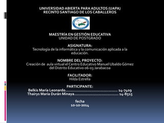 UNIVERSIDADABIERTA PARA ADULTOS (UAPA)
RECINTO SANTIAGO DE LOS CABALLEROS
MAESTRÍA EN GESTIÓN EDUCATIVA
UNIDAD DE POSTGRADO
ASIGNATURA:
Tecnología de la informática y la comunicación aplicada a la
educación.
NOMBRE DEL PROYECTO:
Creación de aula virtual el Centro Educativo Manuel Ubaldo Gómez
del Distrito Educativo 06-03 Jarabacoa
FACILITADOR:
Hilda Estrella
PARTICIPANTE:
Belkis María Leonardo.............................................. 14-7409
Thairys María Durán Minaya....................................... 14-8515
fecha
10-10-2014
 