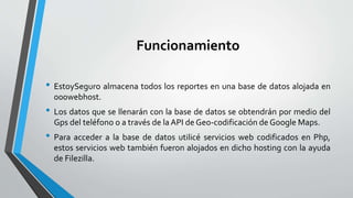 Funcionamiento
• EstoySeguro almacena todos los reportes en una base de datos alojada en
000webhost.
• Los datos que se llenarán con la base de datos se obtendrán por medio del
Gps del teléfono o a través de la API de Geo-codificación de Google Maps.
• Para acceder a la base de datos utilicé servicios web codificados en Php,
estos servicios web también fueron alojados en dicho hosting con la ayuda
de Filezilla.
 