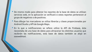 • De mismo modo para obtener los reportes de la base de datos se utilizan
servicios web, en la aplicación se verificará si estos reportes pertenecen al
grupo de negativos o de positivos.
• Para dibujar los marcadores se utiliza librerías y clases proporcionadas por
Android Studio y API de Google Maps.
• En lo que a notificaciones se refiere utilice la API de Firebase, ésta
necesitaba de una base de datos para almacenar los distintos usuarios que
recibirán las notificaciones, esta base de datos también se alojó en
000webhost.
 