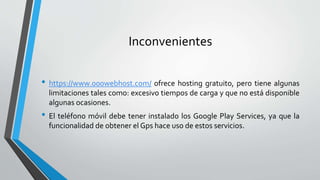 Inconvenientes
• https://www.000webhost.com/ ofrece hosting gratuito, pero tiene algunas
limitaciones tales como: excesivo tiempos de carga y que no está disponible
algunas ocasiones.
• El teléfono móvil debe tener instalado los Google Play Services, ya que la
funcionalidad de obtener el Gps hace uso de estos servicios.
 
