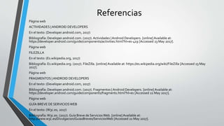 Referencias
Página web
ACTIVIDADES |ANDROID DEVELOPERS
En el texto: (Developer.android.com, 2017)
Bibliografía: Developer.android.com. (2017). Actividades |Android Developers. [online]Available at:
https://developer.android.com/guide/components/activities.html?hl=es-419 [Accessed 23 May 2017].
Página web
FILEZILLA
En el texto: (Es.wikipedia.org, 2017)
Bibliografía: Es.wikipedia.org. (2017). FileZilla. [online]Available at: https://es.wikipedia.org/wiki/FileZilla [Accessed 23 May
2017].
Página web
FRAGMENTOS | ANDROID DEVELOPERS
En el texto: (Developer.android.com, 2017)
Bibliografía: Developer.android.com. (2017). Fragmentos | Android Developers. [online] Available at:
https://developer.android.com/guide/components/fragments.html?hl=es [Accessed 22 May 2017].
Página web
GUÍA BREVE DE SERVICIOSWEB
En el texto: (W3c.es, 2017)
Bibliografía:W3c.es. (2017). Guía Breve de ServiciosWeb. [online]Available at:
http://www.w3c.es/Divulgacion/GuiasBreves/ServiciosWeb [Accessed 22 May 2017].
 