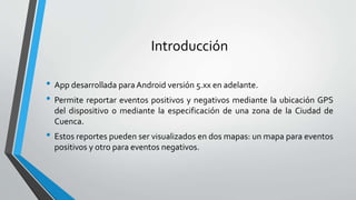 Introducción
• App desarrollada paraAndroid versión 5.xx en adelante.
• Permite reportar eventos positivos y negativos mediante la ubicación GPS
del dispositivo o mediante la especificación de una zona de la Ciudad de
Cuenca.
• Estos reportes pueden ser visualizados en dos mapas: un mapa para eventos
positivos y otro para eventos negativos.
 