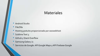 Materiales
• Android Studio
• FileZilla
• Hosting gratuito proporcionado por 000webhost
• SublimeText 3
• Github y Stack Overflow
• Samsung Galaxy J2
• Servicios de Google: API Google Maps y API Firebase Google
 