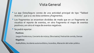 Vista General
• La app EstoySeguro consta de una actividad principal de tipo “Tabbed
Activity”, que a su vez ésta contiene 3 fragmentos.
• Los fragmentos se encentran divididos de modo que en un fragmento se
visualiza el reporte de eventos, en otro fragmento el mapa de eventos
positivos y en otro el mapa de eventos negativos.
• Se podrá reportar:
Positivos:
Juegos Pirotécnicos, Concierto de música, Obra teatral, Festival de comida, Danzas
Negativos
Asalto/Robo,Accidente automovilístico, Incendios,Alteración del orden público.
 