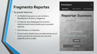 Fragmento Reportes
• Se puede observar:
• Un RadioGroup que a su vez contine 2
RadioButton (Positivo, Negativo).
• Un Spinner que desplegará los eventos
anteriormente mencionados que se pueden
reportar.
• Dos botones y un textview.
• El otro botónAñadir hace uso del textview en el
cual se escribirá la ubicación de una zona
específica de la ciudad
 