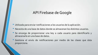 API Firebase de Google
• Utilizada para enviar notificaciones a los usuarios de la aplicación.
• Necesita de una base de datos donde se almacenan los distintos usuarios.
• Se encarga de proporcionar una key a cada usuario para identificarlo y
almacenarlo en una base de datos.
• Gestiona el envío de notificaciones por medio de las clases que ésta
proporciona.
 