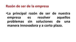 Razón de ser de la empresa
•La principal razón de ser de nuestra
empresa es resolver aquellos
problemas sin soluciones de una
manera innovadora y a corto plazo.
 