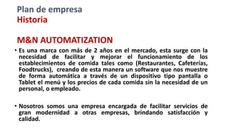 Plan de empresa
Historia
M&N AUTOMATIZATION
• Es una marca con más de 2 años en el mercado, esta surge con la
necesidad de facilitar y mejorar el funcionamiento de los
establecimientos de comida tales como (Restaurantes, Cafeterías,
Foodtrucks), creando de esta manera un software que nos muestre
de forma automática a través de un dispositivo tipo pantalla o
Tablet el menú y los precios de cada comida sin la necesidad de un
personal, o empleado.
• Nosotros somos una empresa encargada de facilitar servicios de
gran modernidad a otras empresas, brindando satisfacción y
calidad.
 