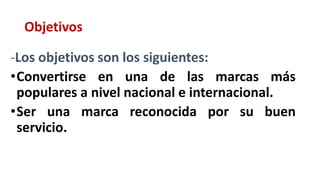 Objetivos
-Los objetivos son los siguientes:
•Convertirse en una de las marcas más
populares a nivel nacional e internacional.
•Ser una marca reconocida por su buen
servicio.
 
