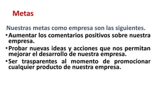 Metas
-Nuestras metas como empresa son las siguientes.
•Aumentar los comentarios positivos sobre nuestra
empresa.
•Probar nuevas ideas y acciones que nos permitan
mejorar el desarrollo de nuestra empresa.
•Ser trasparentes al momento de promocionar
cualquier producto de nuestra empresa.
 
