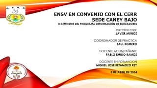 ENSV EN CONVENIO CON EL CERR
SEDE CANEY BAJO
III SEMTESTRE DEL PROGRAMA DEFORMACIÓN DE EDUCADORES
DIRECTOR CERR:
JAVIER MUÑOZ
COORDINADOR DE PRACTICA
SAUL ROMERO
DOCENTE ACOMPAÑANTE
PABLO EMILIO RAMOS
DOCENTE EN FORMACION
MIGUEL JOSE RETAMOZO REY
3 DE ABRIL DE 2014
 