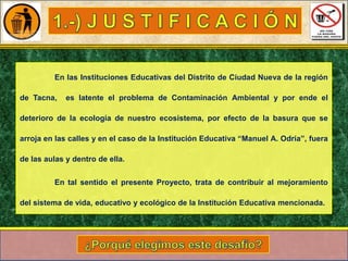 En las Instituciones Educativas del Distrito de Ciudad Nueva de la región
de Tacna,

es latente el problema de Contaminación Ambiental y por ende el

deterioro de la ecología de nuestro ecosistema, por efecto de la basura que se
arroja en las calles y en el caso de la Institución Educativa “Manuel A. Odría”, fuera
de las aulas y dentro de ella.
En tal sentido el presente Proyecto, trata de contribuir al mejoramiento
del sistema de vida, educativo y ecológico de la Institución Educativa mencionada.

 