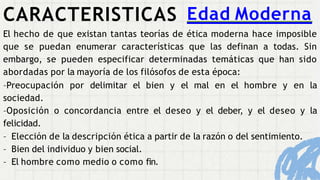 CARACTERISTICAS Edad Moderna
El hecho de que existan tantas teorías de ética moderna hace imposible
que se puedan enumerar características que las definan a todas. Sin
embargo, se pueden especificar determinadas temáticas que han sido
abordadas por la mayoría de los filósofos de esta época:
–Preocupación por delimitar el bien y el mal en el hombre y en la
sociedad.
–Oposición o concordancia entre el deseo y el deber, y el deseo y la
felicidad.
– Elección de la descripción ética a partir de la razón o del sentimiento.
– Bien del individuo y bien social.
– El hombre como medio o como fin.
 