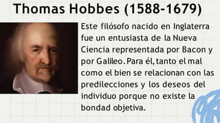 Thomas Hobbes (1588-1679)
Este filósofo nacido en Inglaterra
fue un entusiasta de la Nueva
Ciencia representada por Bacon y
por Galileo.Para él,tanto el mal
como el bien se relacionan con las
predilecciones y los deseos del
individuo porque no existe la
bondad objetiva.
 