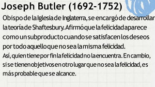 ObispodelaIglesiadeInglaterra,seencargódedesarrollar
lateoríadeShaftesbury.Afirmóquelafelicidadaparece
comounsubproductocuandosesatisfacenlosdeseos
portodoaquelloquenosealamismafelicidad.
Así,quientieneporfinlafelicidadnolaencuentra.Encambio,
sisetienenobjetivosenotrolugarquenosealafelicidad,es
másprobablequesealcance.
Joseph Butler (1692-1752)
 