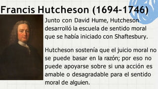 Francis Hutcheson (1694-1746)
Junto con David Hume, Hutcheson
desarrolló la escuela de sentido moral
que se había iniciado con Shaftesbury.
Hutcheson sostenía que el juicio moral no
se puede basar en la razón; por eso no
puede apoyarse sobre si una acción es
amable o desagradable para el sentido
moral de alguien.
 
