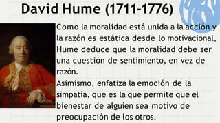 David Hume (1711-1776)
Como la moralidad está unida a la acción y
la razón es estática desde lo motivacional,
Hume deduce que la moralidad debe ser
una cuestión de sentimiento, en vez de
razón.
Asimismo, enfatiza la emoción de la
simpatía, que es la que permite que el
bienestar de alguien sea motivo de
preocupación de los otros.
 
