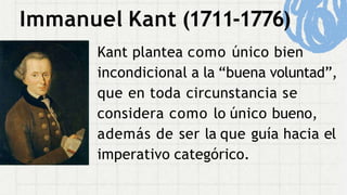 Immanuel Kant (1711-1776)
Kant plantea como único bien
incondicional a la “buena voluntad”,
que en toda circunstancia se
considera como lo único bueno,
además de ser la que guía hacia el
imperativo categórico.
 