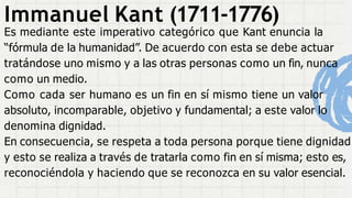 Immanuel Kant (1711-1776)
Es mediante este imperativo categórico que Kant enuncia la
“fórmula de la humanidad”. De acuerdo con esta se debe actuar
tratándose uno mismo y a las otras personas como un fin, nunca
como un medio.
Como cada ser humano es un fin en sí mismo tiene un valor
absoluto, incomparable, objetivo y fundamental; a este valor lo
denomina dignidad.
En consecuencia, se respeta a toda persona porque tiene dignidad
y esto se realiza a través de tratarla como fin en sí misma; esto es,
reconociéndola y haciendo que se reconozca en su valor esencial.
 