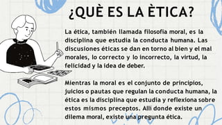 ¿QUÈ ES LA ÈTICA?
La ética, también llamada filosofía moral, es la
disciplina que estudia la conducta humana. Las
discusiones éticas se dan en torno al bien y el mal
morales, lo correcto y lo incorrecto, la virtud, la
felicidad y la idea de deber.
Mientras la moral es el conjunto de principios,
juicios o pautas que regulan la conducta humana, la
ética es la disciplina que estudia y reflexiona sobre
estos mismos preceptos. Allí donde existe un
dilema moral, existe una pregunta ética.
 