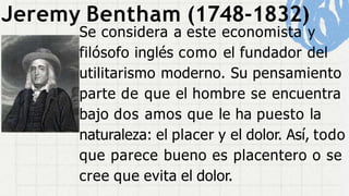 Jeremy Bentham (1748-1832)
Se considera a este economista y
filósofo inglés como el fundador del
utilitarismo moderno. Su pensamiento
parte de que el hombre se encuentra
bajo dos amos que le ha puesto la
naturaleza: el placer y el dolor. Así, todo
que parece bueno es placentero o se
cree que evita el dolor.
 
