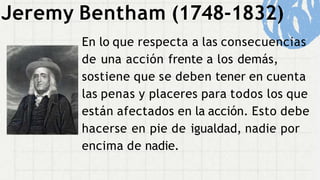 Jeremy Bentham (1748-1832)
En lo que respecta a las consecuencias
de una acción frente a los demás,
sostiene que se deben tener en cuenta
las penas y placeres para todos los que
están afectados en la acción. Esto debe
hacerse en pie de igualdad, nadie por
encima de nadie.
 
