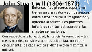 John Stuart Mill (1806-1873)
Entonces, los placeres superiores
tienen un gran valor y son deseables;
entre estos incluye la imaginación y
apreciar la belleza. Los placeres
inferiores son los del cuerpo o las
simples sensaciones.
Con respecto a la honestidad, la justicia, la veracidad y las
reglas morales, considera que los utilitaristas no deben
calcular antes de cada acción si dicha acción maximiza la
utilidad.
 