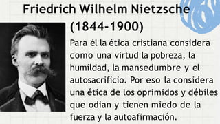 Friedrich Wilhelm Nietzsche
(1844-1900)
Para él la ética cristiana considera
como una virtud la pobreza, la
humildad, la mansedumbre y el
autosacrificio. Por eso la considera
una ética de los oprimidos y débiles
que odian y tienen miedo de la
fuerza y la autoafirmación.
 