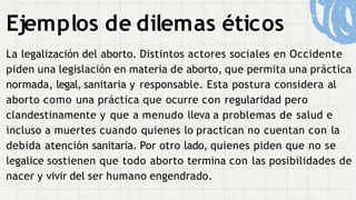 Ejemplos de dilemas éticos
La legalización del aborto. Distintos actores sociales en Occidente
piden una legislación en materia de aborto, que permita una práctica
normada, legal, sanitaria y responsable. Esta postura considera al
aborto como una práctica que ocurre con regularidad pero
clandestinamente y que a menudo lleva a problemas de salud e
incluso a muertes cuando quienes lo practican no cuentan con la
debida atención sanitaria. Por otro lado, quienes piden que no se
legalice sostienen que todo aborto termina con las posibilidades de
nacer y vivir del ser humano engendrado.
 