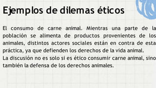 Ejemplos de dilemas éticos
El consumo de carne animal. Mientras una parte de la
población se alimenta de productos provenientes de los
animales, distintos actores sociales están en contra de esta
práctica, ya que defienden los derechos de la vida animal.
La discusión no es solo si es ético consumir carne animal, sino
también la defensa de los derechos animales.
 