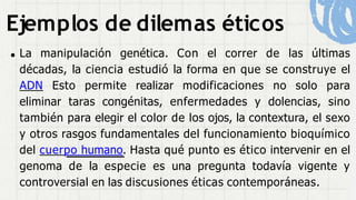 Ejemplos de dilemas éticos
La manipulación genética. Con el correr de las últimas
décadas, la ciencia estudió la forma en que se construye el
ADN Esto permite realizar modificaciones no solo para
eliminar taras congénitas, enfermedades y dolencias, sino
también para elegir el color de los ojos, la contextura, el sexo
y otros rasgos fundamentales del funcionamiento bioquímico
del cuerpo humano. Hasta qué punto es ético intervenir en el
genoma de la especie es una pregunta todavía vigente y
controversial en las discusiones éticas contemporáneas.
 