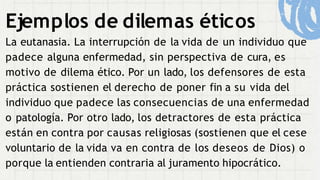 Ejemplos de dilemas éticos
La eutanasia. La interrupción de la vida de un individuo que
padece alguna enfermedad, sin perspectiva de cura, es
motivo de dilema ético. Por un lado, los defensores de esta
práctica sostienen el derecho de poner fin a su vida del
individuo que padece las consecuencias de una enfermedad
o patología. Por otro lado, los detractores de esta práctica
están en contra por causas religiosas (sostienen que el cese
voluntario de la vida va en contra de los deseos de Dios) o
porque la entienden contraria al juramento hipocrático.
 