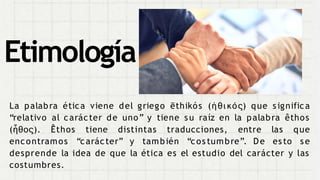La palabra ética viene del griego ēthikós (ἠθι κός) que s ignifica
“relativo al carácter de uno” y tiene s u raíz en la palabra êthos
(ἦθος). Êthos tiene distintas traducciones, entre
encontramos “carácter” y también “cos tumbre”. De
las que
es to s e
desprende la idea de que la ética es el estudio del carácter y las
costumbres.
Etimología
 