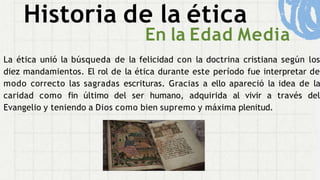 Historia de la ética
En la Edad Media
La ética unió la búsqueda de la felicidad con la doctrina cristiana según los
diez mandamientos. El rol de la ética durante este período fue interpretar de
modo correcto las sagradas escrituras. Gracias a ello apareció la idea de la
caridad como fin último del ser humano, adquirida al vivir a través del
Evangelio y teniendo a Dios como bien supremo y máxima plenitud.
 