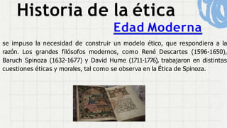 Historia de la ética
Edad Moderna
se impuso la necesidad de construir un modelo ético, que respondiera a la
razón. Los grandes filósofos modernos, como René Descartes (1596-1650),
Baruch Spinoza (1632-1677) y David Hume (1711-1776), trabajaron en distintas
cuestiones éticas y morales, tal como se observa en la Ética de Spinoza.
 