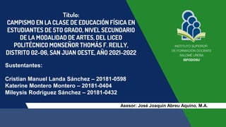 Titulo:
CAMPISMO EN LA CLASE DE EDUCACIÓN FÍSICA EN
ESTUDIANTES DE 5TO GRADO, NIVEL SECUNDARIO
DE LA MODALIDAD DE ARTES, DEL LICEO
POLITÉCNICO MONSEÑOR THOMÁS F. REILLY,
DISTRITO 02-06, SAN JUAN OESTE, AÑO 2021-2022
Sustentantes:
Cristian Manuel Landa Sánchez – 20181-0598
Katerine Montero Montero – 20181-0404
Mileysis Rodríguez Sánchez – 20181-0432
Asesor: José Joaquín Abreu Aquino, M.A.
 