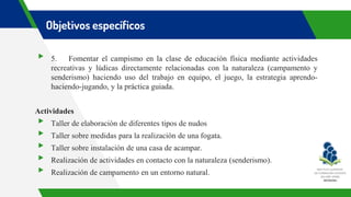 Objetivos específicos
▸ 5. Fomentar el campismo en la clase de educación física mediante actividades
recreativas y lúdicas directamente relacionadas con la naturaleza (campamento y
senderismo) haciendo uso del trabajo en equipo, el juego, la estrategia aprendo-
haciendo-jugando, y la práctica guiada.
Actividades
▸ Taller de elaboración de diferentes tipos de nudos
▸ Taller sobre medidas para la realización de una fogata.
▸ Taller sobre instalación de una casa de acampar.
▸ Realización de actividades en contacto con la naturaleza (senderismo).
▸ Realización de campamento en un entorno natural.
 