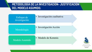 METODOLOGÍA DE LA INVESTIGACIÓN- JUSTIFICACIÓN
DEL MODELO ASUMIDO.
• Investigación cualitativa
Enfoque de
investigación
• Investigación Acción
Metodología
• Modelo de Kemmis
Modelo Asumido
 