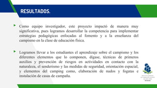 RESULTADOS.
▸ Como equipo investigador, este proyecto impactó de manera muy
significativa, pues logramos desarrollar la competencia para implementar
estrategias pedagógicas enfocadas al fomento y a la enseñanza del
campismo en la clase de educación física.
▸ Logramos llevar a los estudiantes el aprendizaje sobre el campismo y los
diferentes elementos que lo componen, dígase, técnicas de primeros
auxilios y prevención de riesgos en actividades en contacto con la
naturaleza, el senderismo y las medidas de seguridad, orientación espacial,
y elementos del camping como, elaboración de nudos y fogatas e
instalación de casas de campaña.
 