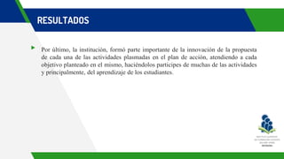 RESULTADOS
▸ Por último, la institución, formó parte importante de la innovación de la propuesta
de cada una de las actividades plasmadas en el plan de acción, atendiendo a cada
objetivo planteado en el mismo, haciéndolos participes de muchas de las actividades
y principalmente, del aprendizaje de los estudiantes.
 