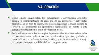 VALORACIÓN
▸ Como equipo investigador, las experiencias y aprendizajes obtenidos
durante la implementación de cada una de las estrategias y actividades
propuestas en el plan de acción, nos ayudó a reconocer la mejor manera de
llevar a los estudiantes un aprendizaje significativo en cuanto a este
contenido curricular en la clase de educación física.
▸ De la misma manera, las estrategias implementadas ayudaron a desarrollar
en los estudiantes valores sociales y educativos que los ayudarán a
desenvolverse en cualquier ámbito de vida, como la autonomía, el trabajo
en equipo, el respeto, la solidaridad y el compañerismo.
 