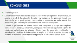 CONCLUSIONES
▸ Se concluye que:
▸ Cuando se involucra a los actores directos e indirectos en el proceso de enseñanza, se
amplía el nivel de la actuación docente y se enriquecen los procesos formativos,
fomentando así la participación, colaboración y motivación de cada uno de los
implicados, para tener mayor conocimiento con relación al campismo.
▸ Cuando se profundiza en fuentes acerca del campismo y lo que este engloba
(actividades de camping, senderismo, acampada y medidas de seguridad), a partir de
estrategias pedagógicas de dialogo abierto, uso de materiales multimedia e
investigación y análisis de información, se amplía el nivel de actuación docente en
cuanto a la enseñanza y fomento del campismo en la clase de educación física.
 